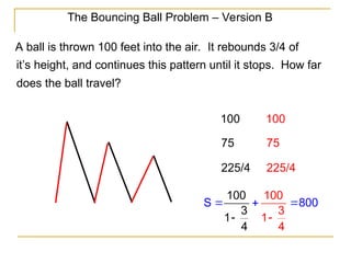 The Bouncing Ball Problem – Version B
A ball is thrown 100 feet into the air. It rebounds 3/4 of
it’s height, and continues this pattern until it stops. How far
does the ball travel?
100
75
225/4
100
75
225/4
10
S 80
100
4 4
3
1
0
1
0
3
 



 