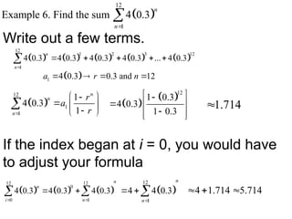  
12
1
Example 6. Find the sum 4 0.3
n
n

Write out a few terms.
         
12
1 2 3 12
1
4 0.3 4 0.3 4 0.3 4 0.3 ... 4 0.3
n
n
    

 
1 4 0.3 0.3 and 12
a r n
   
 
12
1
1
1
4 0.3
1
n
n
n
r
a
r

 

  

 
  
 
12
1 0.3
4 0.3
1 0.3
 

  

 
 
1.714

If the index began at i = 0, you would have
to adjust your formula
     
12 12
0
0 1
4 0.3 4 0.3 4 0.3
n
n
i n
 
 
   
12
1
4 4 0.3
n
n
   4 1.714 5.714
  
 