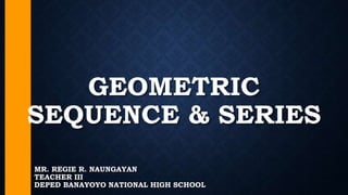 GEOMETRIC
SEQUENCE & SERIES
MR. REGIE R. NAUNGAYAN
TEACHER III
DEPED BANAYOYO NATIONAL HIGH SCHOOL
 