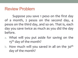 Review Problem
Suppose you save 1 peso on the first day
of a month, 2 pesos on the second day, 4
pesos on the third day, and so on. That is, each
day you save twice as much as you did the day
before.
a. What will you put aside for saving on the
15th day of the month?
b. How much will you saved in all on the 30th
day of the month?
 