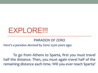 EXPLORE!!!
PARADOX OF ZERO
Here’s a paradox devised by Zeno 2500 years ago:
To go from Athens to Sparta, first you must travel
half the distance. Then, you must again travel half of the
remaining distance each time. Will you ever reach Sparta?
 
