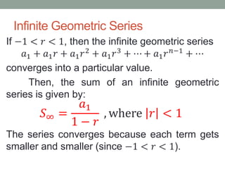 Infinite Geometric Series
If −1 < 𝑟 < 1, then the infinite geometric series
𝑎1 + 𝑎1 𝑟 + 𝑎1 𝑟2
+ 𝑎1 𝑟3
+ ⋯ + 𝑎1 𝑟 𝑛−1
+ ⋯
converges into a particular value.
Then, the sum of an infinite geometric
series is given by:
𝑆∞ =
𝑎1
1 − 𝑟
, where 𝑟 < 1
The series converges because each term gets
smaller and smaller (since −1 < 𝑟 < 1).
 