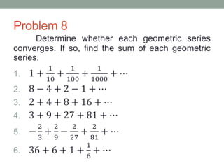 Problem 8
Determine whether each geometric series
converges. If so, find the sum of each geometric
series.
1. 1 +
1
10
+
1
100
+
1
1000
+ ⋯
2. 8 − 4 + 2 − 1 + ⋯
3. 2 + 4 + 8 + 16 + ⋯
4. 3 + 9 + 27 + 81 + ⋯
5. −
2
3
+
2
9
−
2
27
+
2
81
+ ⋯
6. 36 + 6 + 1 +
1
6
+ ⋯
 