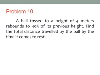 Problem 10
A ball tossed to a height of 4 meters
rebounds to 40% of its previous height. Find
the total distance travelled by the ball by the
time it comes to rest.
 