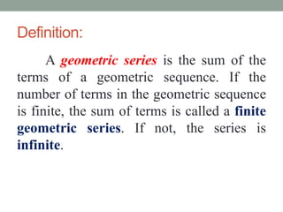 Definition:
A geometric series is the sum of the
terms of a geometric sequence. If the
number of terms in the geometric sequence
is finite, the sum of terms is called a finite
geometric series. If not, the series is
infinite.
 