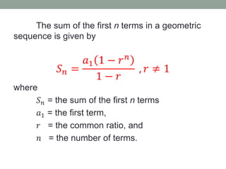 The sum of the first n terms in a geometric
sequence is given by
𝑆 𝑛 =
𝑎1 1 − 𝑟 𝑛
1 − 𝑟
, 𝑟 ≠ 1
where
𝑆 𝑛 = the sum of the first n terms
𝑎1 = the first term,
𝑟 = the common ratio, and
𝑛 = the number of terms.
 