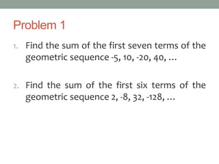 Problem 1
1. Find the sum of the first seven terms of the
geometric sequence -5, 10, -20, 40, …
2. Find the sum of the first six terms of the
geometric sequence 2, -8, 32, -128, …
 