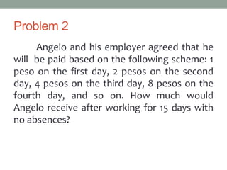 Problem 2
Angelo and his employer agreed that he
will be paid based on the following scheme: 1
peso on the first day, 2 pesos on the second
day, 4 pesos on the third day, 8 pesos on the
fourth day, and so on. How much would
Angelo receive after working for 15 days with
no absences?
 