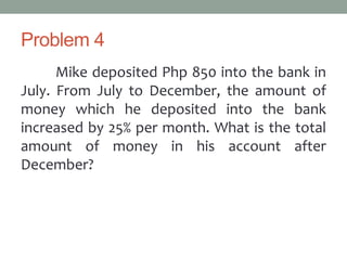 Problem 4
Mike deposited Php 850 into the bank in
July. From July to December, the amount of
money which he deposited into the bank
increased by 25% per month. What is the total
amount of money in his account after
December?
 