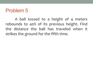 Problem 5
A ball tossed to a height of 4 meters
rebounds to 40% of its previous height. Find
the distance the ball has traveled when it
strikes the ground for the fifth time.
 