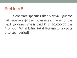 Problem 6
A contract specifies that Marlyn Figueroa
will receive a 5% pay increase each year for the
next 30 years. She is paid Php 120,000.00 the
first year. What is her total lifetime salary over
a 30-year period?
 
