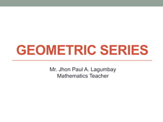 GEOMETRIC SERIES
Mr. Jhon Paul A. Lagumbay
Mathematics Teacher
 