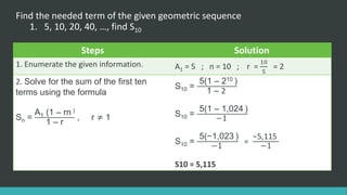 Find the needed term of the given geometric sequence
1. 5, 10, 20, 40, …, find S10
Steps Solution
1. Enumerate the given information. A1 = 5 ; n = 10 ; r =
10
5
= 2
2. Solve for the sum of the first ten
terms using the formula
Sn =
A1 (1 – rn )
1 – r
, r ≠ 1
S10 =
5(1 – 210 )
1 – 2
S10 =
5(1 – 1,024 )
−1
S10 =
5(−1,023 )
−1
=
−5,115
−1
S10 = 5,115
 