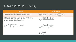 2. 960, 240, 60, 15, …, find S5
Steps Solution
1. Enumerate the given information. A1 = 960 ; n = 5 ; r =
240
960
=
1
4
2. Solve for the sum of the first five
terms using the formula
Sn =
A1 (1 – rn )
1 – r
, r ≠ 1
S5 =
960(1 – ( 1
4
)5
1 – 1
4
S5 =
960(1 – 1
1,024
)
3
4
S5 =
𝟓,𝟏𝟏𝟓
𝟒
 