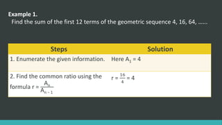 Example 1.
Find the sum of the first 12 terms of the geometric sequence 4, 16, 64, …...
Steps Solution
1. Enumerate the given information. Here A1 = 4
2. Find the common ratio using the
formula r =
An
An − 1
r =
16
4
= 4
 