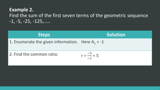 Example 2.
Find the sum of the first seven terms of the geometric sequence
-1, -5, -25, -125,…..
Steps Solution
1. Enumerate the given information. Here A1 = -1
2. Find the common ratio. r =
−5
−1
= 5
 