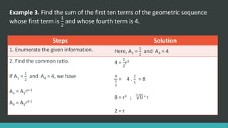 Example 3. Find the sum of the first ten terms of the geometric sequence
whose first term is
1
2
and whose fourth term is 4.
Steps Solution
1. Enumerate the given information. Here, A1 =
1
2
and A4 = 4
2. Find the common ratio.
If A1 =
1
2
and A4 = 4, we have
An = A1rn-1
A4 = A1r4-1
4 =
1
2
r3
4
1
2
= 4 .
2
1
= 8
8 = r3 ;
3
8 = r
2 = r
 