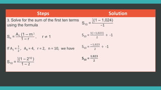 Steps Solution
3. Solve for the sum of the first ten terms
using the formula
Sn =
A1 (1 – rn )
1 – r
, r ≠ 1
If A1 =
1
2
, A4 = 4, r = 2, n = 10, we have
S10 =
1
2
(1 – 210 )
1 – 2
S10 =
1
2
(1 – 1,024)
−1
S10 =
1(−1,023)
2
÷ -1
S10 =
−1,023
2
÷ -1
S10 =
𝟏,𝟎𝟐𝟑
𝟐
 