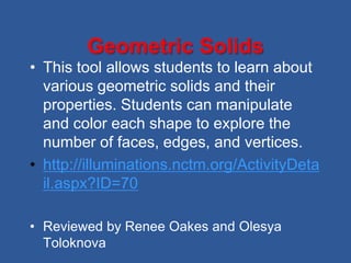 Geometric Solids
• This tool allows students to learn about
  various geometric solids and their
  properties. Students can manipulate
  and color each shape to explore the
  number of faces, edges, and vertices.
• http://illuminations.nctm.org/ActivityDeta
  il.aspx?ID=70

• Reviewed by Renee Oakes and Olesya
  Toloknova
 