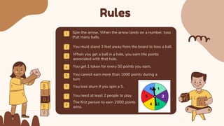 Rules
When you get a ball in a hole, you earn the points
associated with that hole.
Spin the arrow. When the arrow lands on a number, toss
that many balls.
You must stand 3 feet away from the board to toss a ball.
You get 1 token for every 50 points you earn.
5
6
You cannot earn more than 1000 points during a
turn
You lose aturn if you spin a 5.
You need at least 2 people to play.
The first person to earn 2000 points
wins.
7
8
 