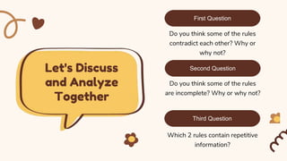 Let's Discuss
and Analyze
Together
Do you think some of the rules
contradict each other? Why or
why not?
First Question
Do you think some of the rules
are incomplete? Why or why not?
Second Question
Third Question
Which 2 rules contain repetitive
information?
 