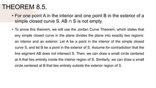 THEOREM 8.5.
• For one point A in the interior and one point B in the exterior of a
simple closed curve S. AB ∩ S is not empty.
• To prove this theorem, we will use the Jordan Curve Theorem, which states that
any simple closed curve in the plane divides the plane into exactly two regions:
an interior and an exterior. Let A be a point in the interior of the simple closed
curve S, and let B be a point in the exterior of S. Assume for contradiction that the
line segment AB does not intersect S. Then, we can draw a small circle centered
at A that lies entirely inside the interior region of S. Similarly, we can draw a small
circle centered at B that lies entirely outside the exterior region of S.
 