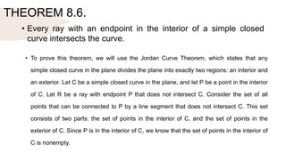 THEOREM 8.6.
• Every ray with an endpoint in the interior of a simple closed
curve intersects the curve.
• To prove this theorem, we will use the Jordan Curve Theorem, which states that any
simple closed curve in the plane divides the plane into exactly two regions: an interior and
an exterior. Let C be a simple closed curve in the plane, and let P be a point in the interior
of C. Let R be a ray with endpoint P that does not intersect C. Consider the set of all
points that can be connected to P by a line segment that does not intersect C. This set
consists of two parts: the set of points in the interior of C, and the set of points in the
exterior of C. Since P is in the interior of C, we know that the set of points in the interior of
C is nonempty.
 
