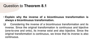 Question to Theorem 8.1
• Explain why the inverse of a bicontinuous transformation is
always a bicontinuous transformation.
 Considering the inverse of a bicontinuous transformation and its
inverse. Since the original transformation is continuous and bijective
(one-to-one and onto), its inverse exist and also bijective. Since the
original transformation is continuous, we know that its inverse is also
continuous.
 