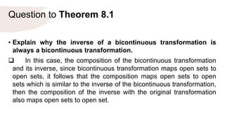 Question to Theorem 8.1
• Explain why the inverse of a bicontinuous transformation is
always a bicontinuous transformation.
 In this case, the composition of the bicontinuous transformation
and its inverse, since bicontinuous transformation maps open sets to
open sets, it follows that the composition maps open sets to open
sets which is similar to the inverse of the bicontinuous transformation,
then the composition of the inverse with the original transformation
also maps open sets to open set.
 