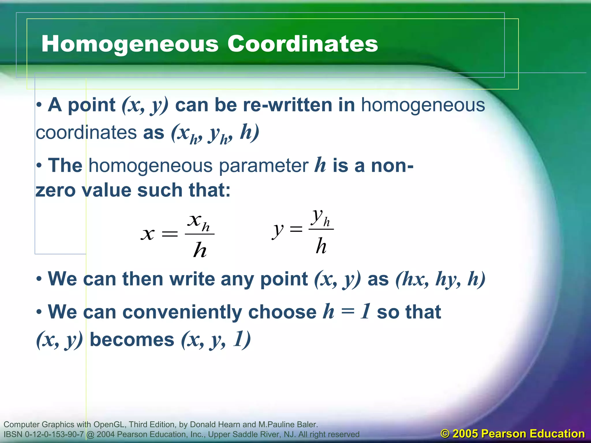 Computer Graphics with OpenGL, Third Edition, by Donald Hearn and M.Pauline Baler.
IBSN 0-12-0-153-90-7 @ 2004 Pearson Education, Inc., Upper Saddle River, NJ. All right reserved © 2005 Pearson Education
Homogeneous Coordinates
• A point (x, y) can be re-written in homogeneous
coordinates as (xh, yh, h)
• The homogeneous parameter h is a non-
zero value such that:
• We can then write any point (x, y) as (hx, hy, h)
• We can conveniently choose h = 1 so that
(x, y) becomes (x, y, 1)
h
x
x h

h
y
y h

 