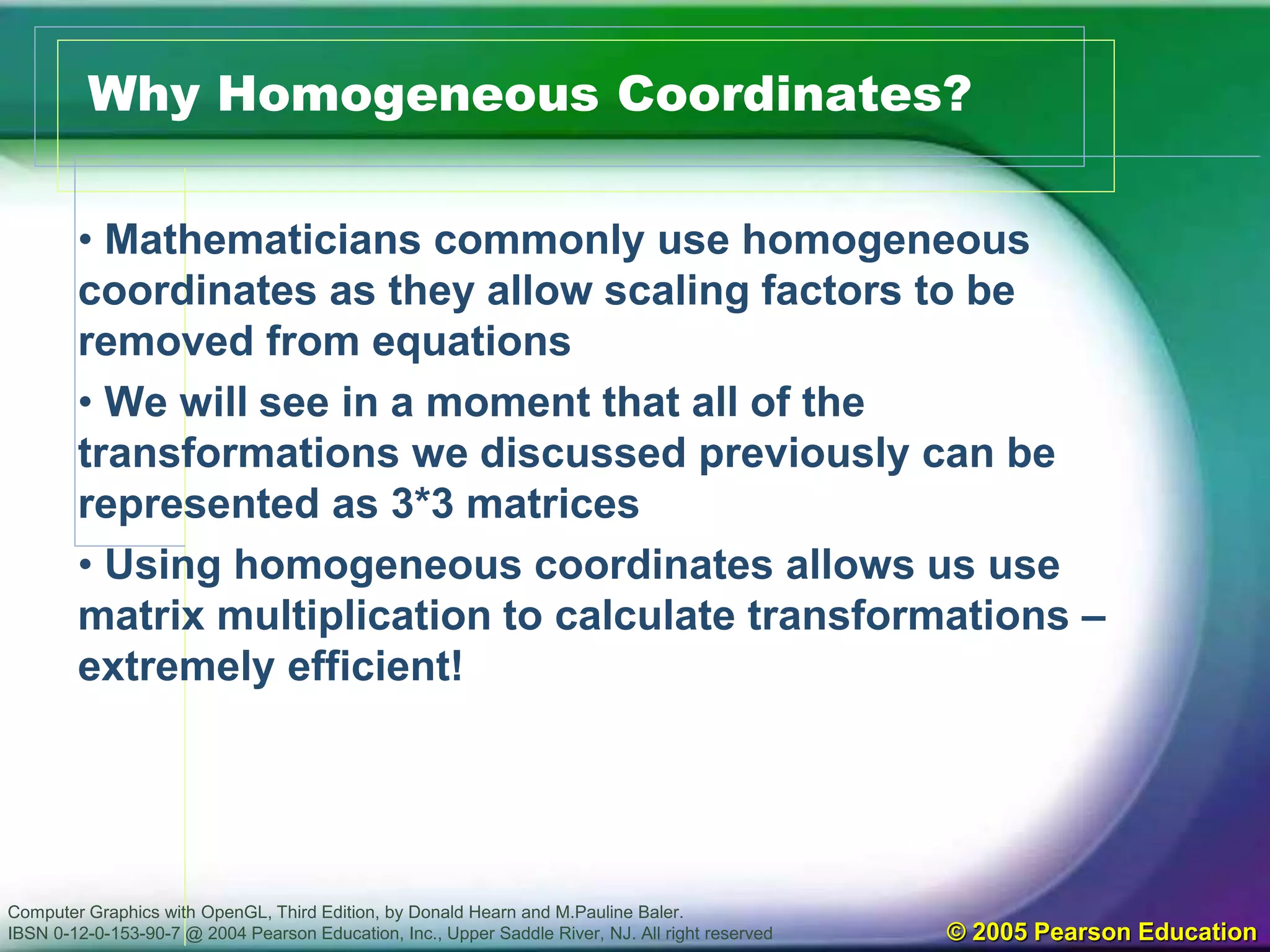 Computer Graphics with OpenGL, Third Edition, by Donald Hearn and M.Pauline Baler.
IBSN 0-12-0-153-90-7 @ 2004 Pearson Education, Inc., Upper Saddle River, NJ. All right reserved © 2005 Pearson Education
Why Homogeneous Coordinates?
• Mathematicians commonly use homogeneous
coordinates as they allow scaling factors to be
removed from equations
• We will see in a moment that all of the
transformations we discussed previously can be
represented as 3*3 matrices
• Using homogeneous coordinates allows us use
matrix multiplication to calculate transformations –
extremely efficient!
 