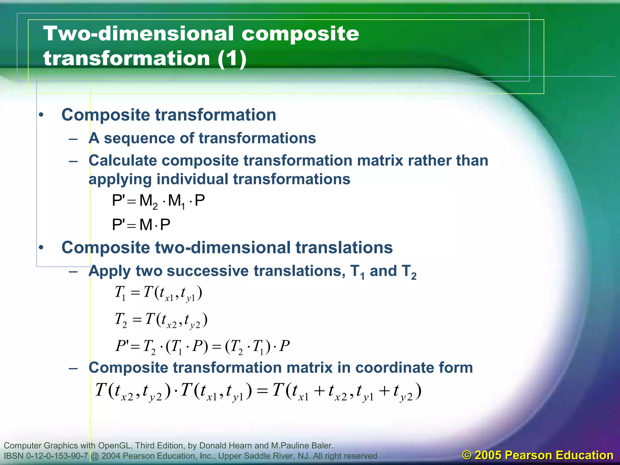 Computer Graphics with OpenGL, Third Edition, by Donald Hearn and M.Pauline Baler.
IBSN 0-12-0-153-90-7 @ 2004 Pearson Education, Inc., Upper Saddle River, NJ. All right reserved © 2005 Pearson Education
Two-dimensional composite
transformation (1)
• Composite transformation
– A sequence of transformations
– Calculate composite transformation matrix rather than
applying individual transformations
• Composite two-dimensional translations
– Apply two successive translations, T1 and T2
– Composite transformation matrix in coordinate form
PM'P
PMM'P 12


PTTPTTP
ttTT
ttTT
yx
yx



)()('
),(
),(
1212
222
111
),(),(),( 21211122 yyxxyxyx ttttTttTttT 
 