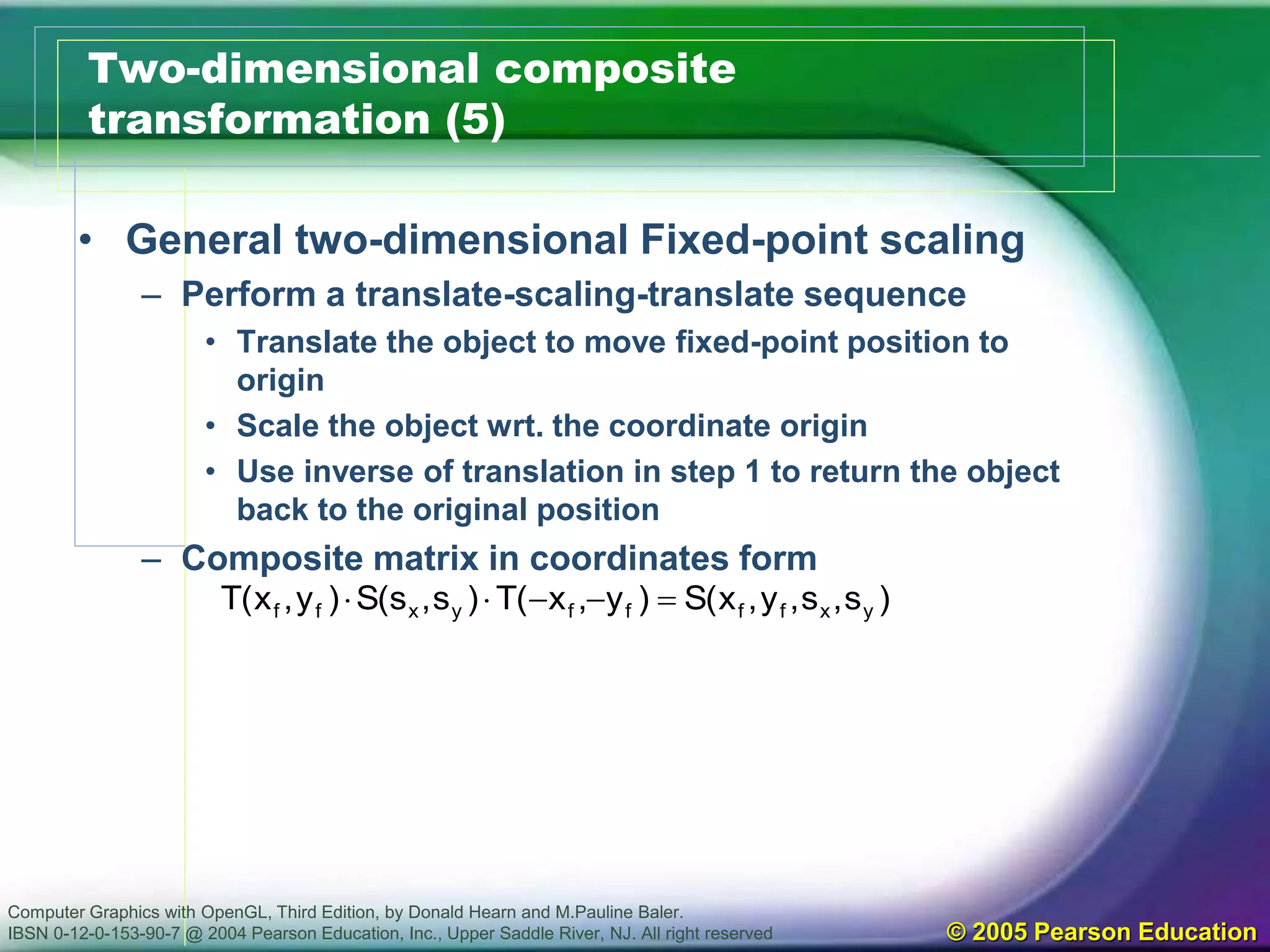 Computer Graphics with OpenGL, Third Edition, by Donald Hearn and M.Pauline Baler.
IBSN 0-12-0-153-90-7 @ 2004 Pearson Education, Inc., Upper Saddle River, NJ. All right reserved © 2005 Pearson Education
Two-dimensional composite
transformation (5)
• General two-dimensional Fixed-point scaling
– Perform a translate-scaling-translate sequence
• Translate the object to move fixed-point position to
origin
• Scale the object wrt. the coordinate origin
• Use inverse of translation in step 1 to return the object
back to the original position
– Composite matrix in coordinates form
)s,s,y,x(S)y,x(T)s,s(S)y,x(T yxffffyxff 
 