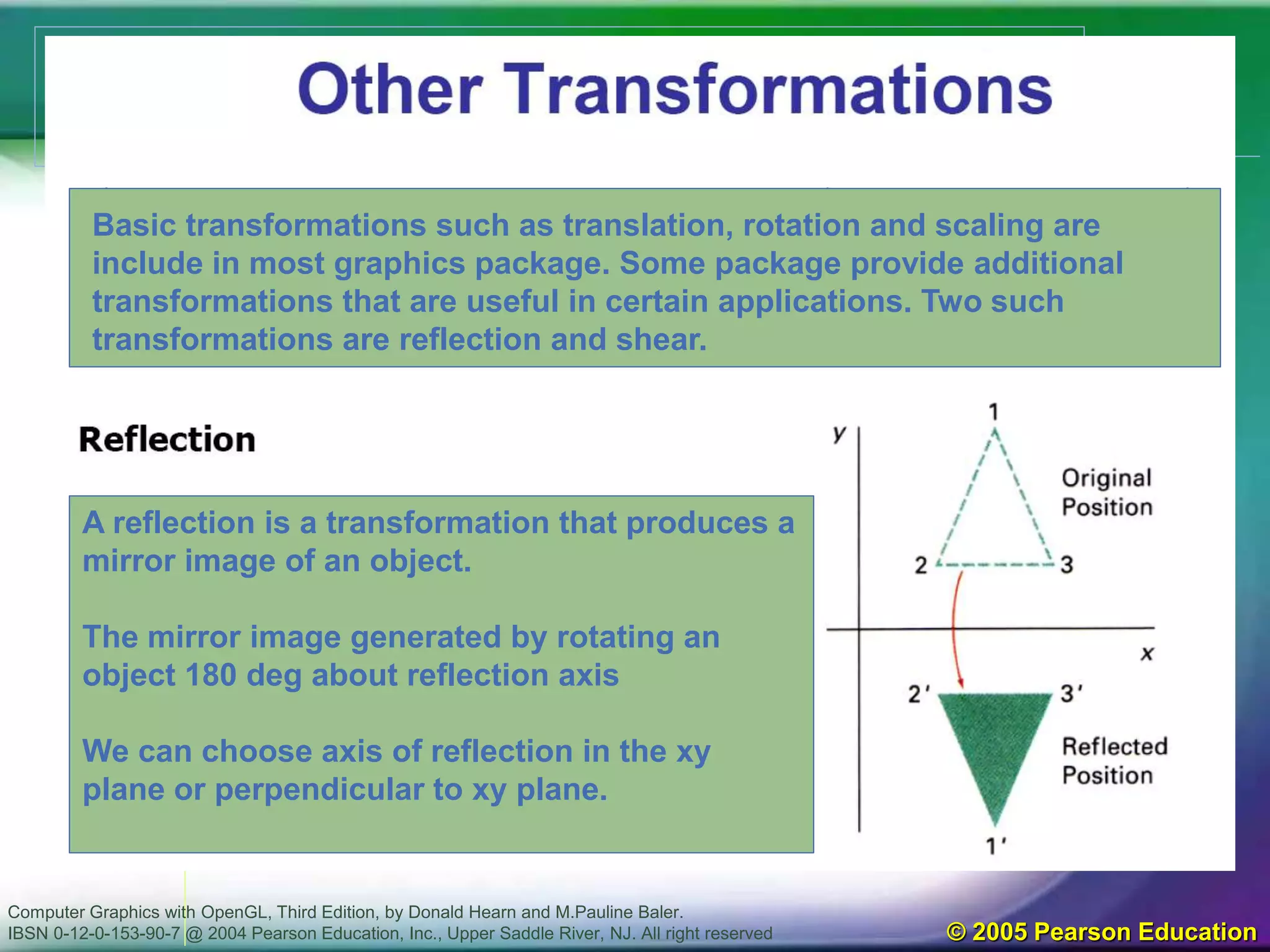 Computer Graphics with OpenGL, Third Edition, by Donald Hearn and M.Pauline Baler.
IBSN 0-12-0-153-90-7 @ 2004 Pearson Education, Inc., Upper Saddle River, NJ. All right reserved © 2005 Pearson Education
Basic transformations such as translation, rotation and scaling are
include in most graphics package. Some package provide additional
transformations that are useful in certain applications. Two such
transformations are reflection and shear.
A reflection is a transformation that produces a
mirror image of an object.
The mirror image generated by rotating an
object 180 deg about reflection axis
We can choose axis of reflection in the xy
plane or perpendicular to xy plane.
 