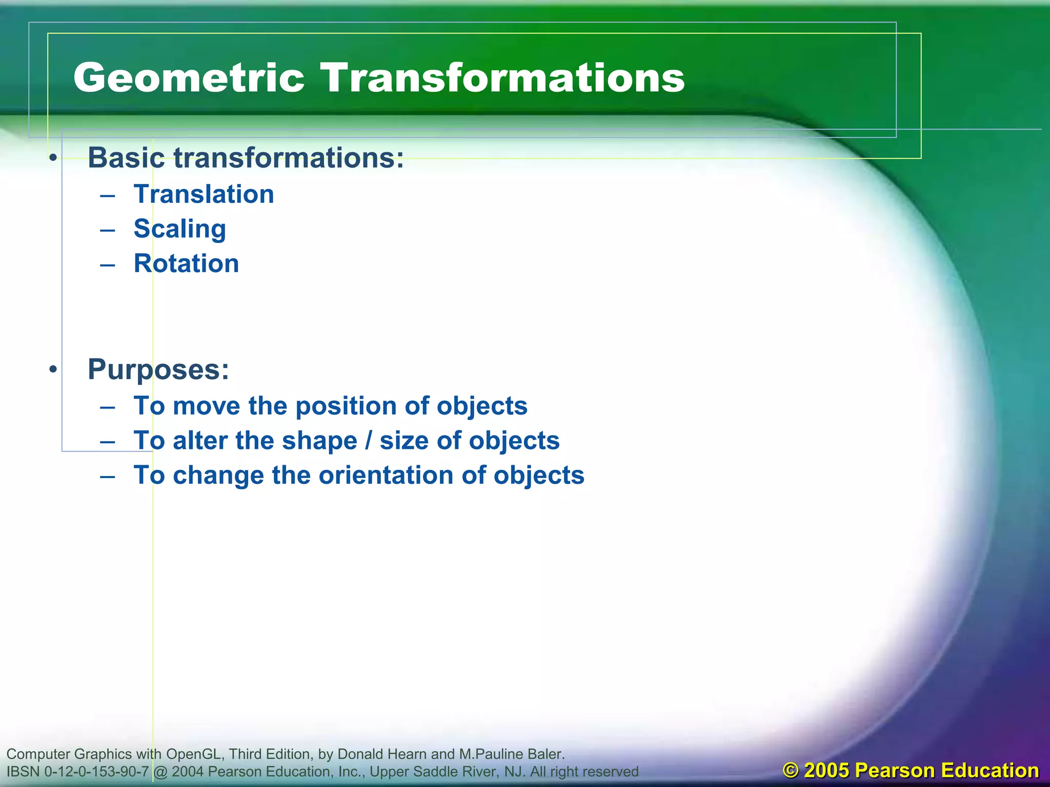 Computer Graphics with OpenGL, Third Edition, by Donald Hearn and M.Pauline Baler.
IBSN 0-12-0-153-90-7 @ 2004 Pearson Education, Inc., Upper Saddle River, NJ. All right reserved © 2005 Pearson Education
Geometric Transformations
• Basic transformations:
– Translation
– Scaling
– Rotation
• Purposes:
– To move the position of objects
– To alter the shape / size of objects
– To change the orientation of objects
 