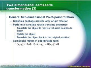 Computer Graphics with OpenGL, Third Edition, by Donald Hearn and M.Pauline Baler.
IBSN 0-12-0-153-90-7 @ 2004 Pearson Education, Inc., Upper Saddle River, NJ. All right reserved © 2005 Pearson Education
Two-dimensional composite
transformation (3)
• General two-dimensional Pivot-point rotation
– Graphics package provide only origin rotation
– Perform a translate-rotate-translate sequence
• Translate the object to move pivot-point position to
origin
• Rotate the object
• Translate the object back to the original position
– Composite matrix in coordinates form
),y,x(R)y,x(T)(R)y,x(T rrrrrr  
 