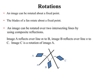 Rotations
• An image can be rotated about a fixed point.
• The blades of a fan rotate about a fixed point.
• An image can be rotated over two intersecting lines by
using composite reflections.
Image A reflects over line m to B, image B reflects over line n to
C. Image C is a rotation of image A.
A
B
C
m
n
 