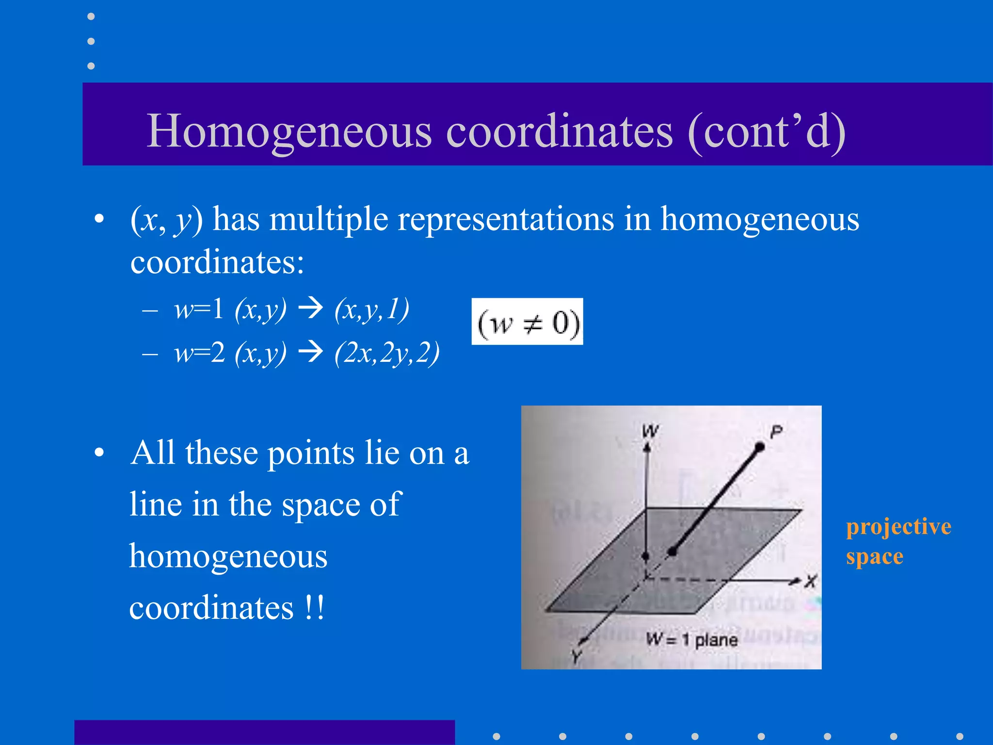 Homogeneous coordinates (cont’d)
• (x, y) has multiple representations in homogeneous
coordinates:
– w=1 (x,y)  (x,y,1)
– w=2 (x,y)  (2x,2y,2)
• All these points lie on a
line in the space of
homogeneous
coordinates !!
projective
space
 