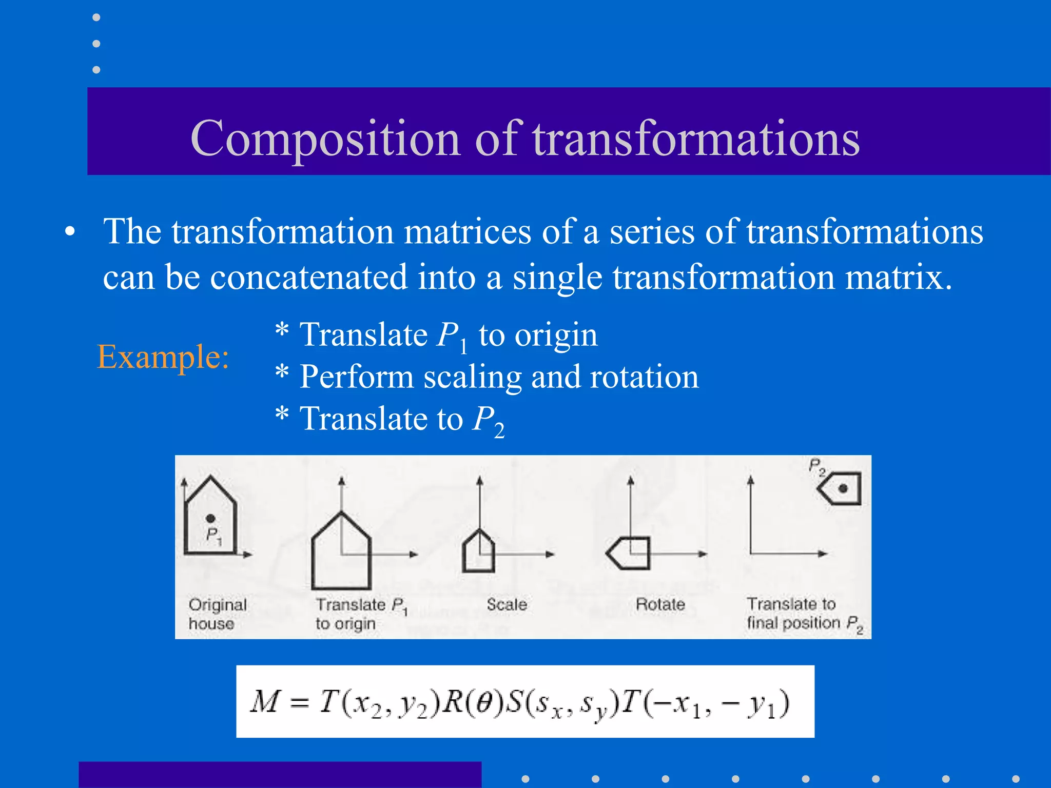 Composition of transformations
• The transformation matrices of a series of transformations
can be concatenated into a single transformation matrix.
* Translate P1 to origin
* Perform scaling and rotation
* Translate to P2
Example:
 