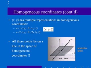 Homogeneous coordinates (cont’d)
• (x, y) has multiple representations in homogeneous
coordinates:
– w=1 (x,y)  (x,y,1)
– w=2 (x,y)  (2x,2y,2)
• All these points lie on a
line in the space of
homogeneous
coordinates !!
projective
space
 