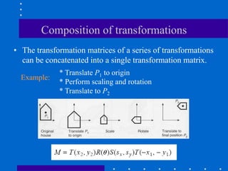 Composition of transformations
• The transformation matrices of a series of transformations
can be concatenated into a single transformation matrix.
* Translate P1 to origin
* Perform scaling and rotation
* Translate to P2
Example:
 