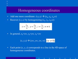 Homogeneous coordinates
• Add one more coordinate: (x,y,z)  (xh, yh, zh,w)
• Recover (x,y,z) by homogenizing (xh, yh, zh,w):
• In general, xh=xw, yh=yw, zh=zw
(x, y,z)  (xw, yw, zw, w)
• Each point (x, y, z) corresponds to a line in the 4D-space of
homogeneous coordinates.
 