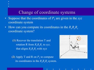 Change of coordinate systems
• Suppose that the coordinates of P3 are given in the xyz
coordinate system
• How can you compute its coordinates in the RxRyRz
coordinate system?
(1) Recover the translation T and
rotation R from RxRyRz to xyz.
that aligns RxRyRz with xyz
(2) Apply T and R on P3 to compute
its coordinates in the RxRyRz system.
 