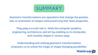 They play a crucial role in fields like computer graphics,
engineering, architecture, and art by enabling us to manipulate
and visualize shapes in various ways.
SUMMARY
Geometric transformations are operations that change the position,
size, or orientation of shapes while preserving their basic properties.
Understanding and utilizing geometric transformations
empowers us to unlock the magic of shape-changing possibilities.
 