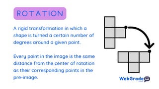 A rigid transformation in which a
shape is turned a certain number of
degrees around a given point.
Every point in the image is the same
distance from the center of rotation
as their corresponding points in the
pre-image.
ROTATION
 