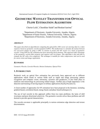 International Journal of Computer Graphics & Animation (IJCGA) Vol.4, No.2, April 2014
DOI : 10.5121/ijcga.2014.4201 1
GEOMETRIC WAVELET TRANSFORM FOR OPTICAL
FLOW ESTIMATION ALGORITHM
Cheriet Leila1
, Chenikher Salah2
and Boukari karima3
1
Department of Electronic, Annaba University, Annaba, Algeria
2
Department of Genie Electric, Tebessa University, Tebessa, Algeria
3
Department of Electronic, Annaba University, Annaba, Algeria
ABSTRACT
This paper described an algorithm for computing the optical flow (OF) vector of a moving objet in a video
sequence based on geometric wavelet transform (GWT). This method tries to calculate the motion between
two successive frames by using a GWT. It consists to project the OF vectors on a basis of geometric
wavelet. Using GWT for OF estimation has been attracting much attention. This approach takes advantage
of the geometric wavelet filter property and requires only two frames. This algorithm is fast and able to
estimate the OF with a low-complexity. The technique is suitable for video compression, and can be used
for stereo vision and image registration.
KEYWORDS
Geometric Wavelet, Curvelet Wavelet, Motion Estimation, Optical Flow
1. INTRODUCTION
Recherch work on optical flow estimation has previously been approved out to different
applications which found in various fields such as signal and image processing; pattern
recognition and computer vision, astronomy, acoustics and geophysics. It also finds place in
medicine and meteorology by processing related images. Another area of high importance is the
detection and tracking of moving targets in military applications [8],[9],[10] and [12].
A Great number of approaches for OF estimation have been proposed in the literature, including
gradient-based, correlation-based, energy based, and phase based techniques [1].
The use of real wavelet in this approach suffers from two main problems; the lacks of shift
invariance and poor directional selectivity. The geometric wavelet solves these problems and still
desired to provide special characteristics.
The wavelet curvature is applicable principally in motion estimation edge detection and texture
discrimination.
 
