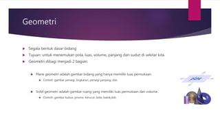 Geometri
 Segala bentuk dasar bidang
 Tujuan: untuk menemukan pola, luas, volume, panjang dan sudut di sekitar kita.
 Geometri dibagi menjadi 2 bagian:
 Plane geometri adalah gambar bidang yang hanya memiliki luas permukaan.
 Contoh: gambar persegi, lingkaran, persegi panjang, dsb.
 Solid geometri adalah gambar ruang yang memiliki luas permukaan dan volume.
 Contoh: gambar kubus, prisma, kerucut, bola, balok,dsb.
 