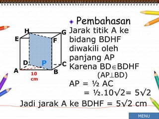 Pembahasan
Jarak titik A ke
bidang BDHF
diwakili oleh
panjang AP
Karena BDBDHF
(APBD)
AP = ½ AC
= ½.10√2= 5√2
A B
CD
H
E F
G
10
cm
P
Jadi jarak A ke BDHF = 5√2 cm
MENU
 