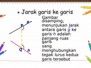 Jarak garis ke garis
Gambar
disamping,
menunjukan jarak
antara garis g ke
garis h adalah
panjang ruas
garis
yang
menghubungkan
tegak lurus kedua
garis tersebut
P
Q
g
h
 