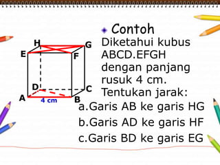 Contoh
Diketahui kubus
ABCD.EFGH
dengan panjang
rusuk 4 cm.
Tentukan jarak:A B
CD
H
E F
G
4 cm
a.Garis AB ke garis HG
b.Garis AD ke garis HF
c.Garis BD ke garis EG
 